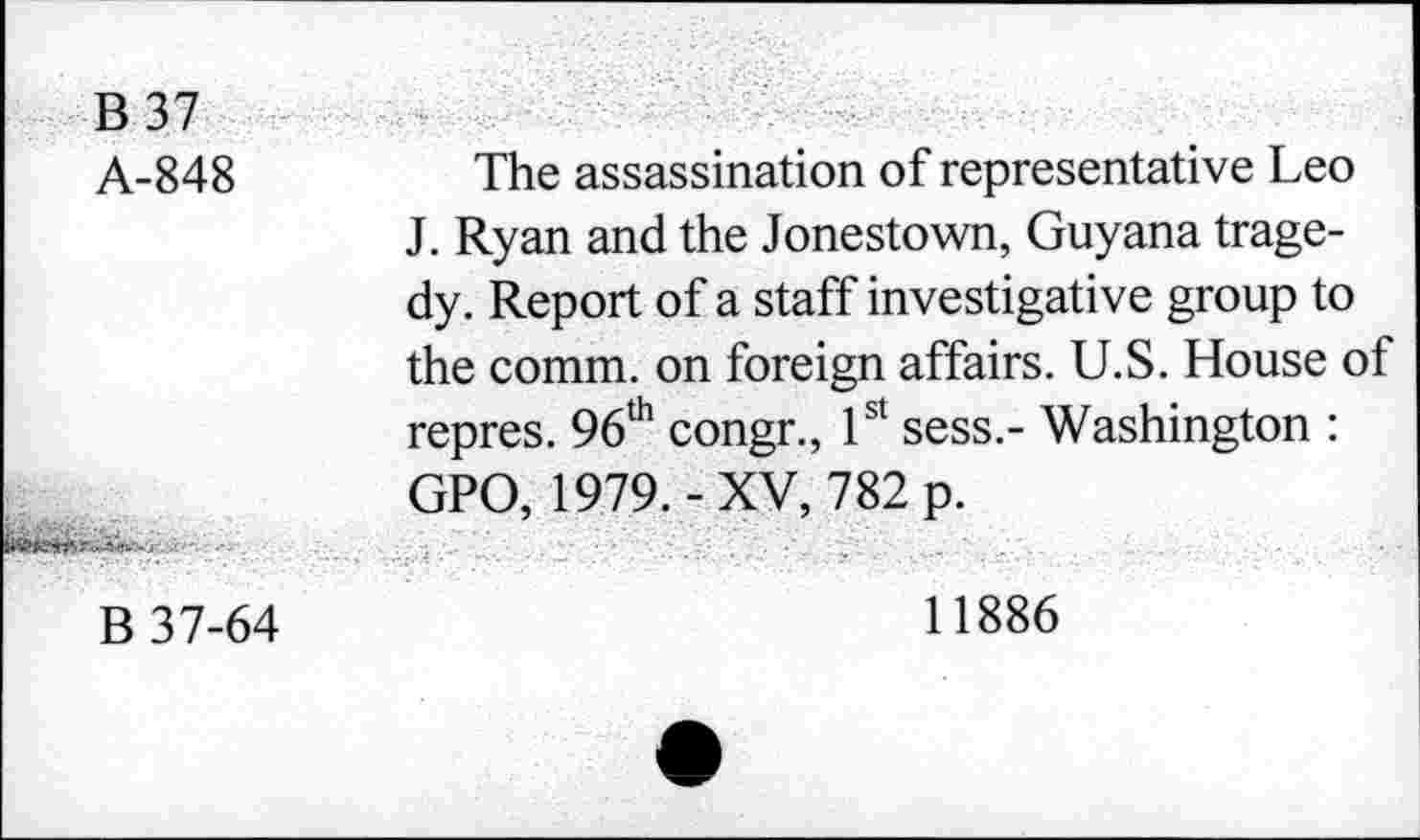 ﻿B 37
A-848
The assassination of representative Leo J. Ryan and the Jonestown, Guyana tragedy. Report of a staff investigative group to the comm, on foreign affairs. U.S. House of repres. 96th congr., 1st sess.- Washington : GPO, 1979.-XV, 782 p.
B 37-64
11886